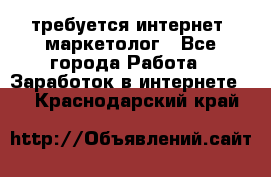 требуется интернет- маркетолог - Все города Работа » Заработок в интернете   . Краснодарский край